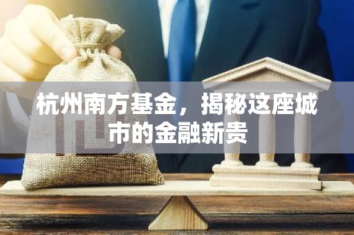 杭州南方基金，揭秘这座城市的金融新贵