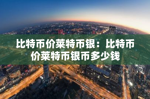 比特币价莱特币银：比特币价莱特币银币多少钱-第1张图片-智财锋资讯网