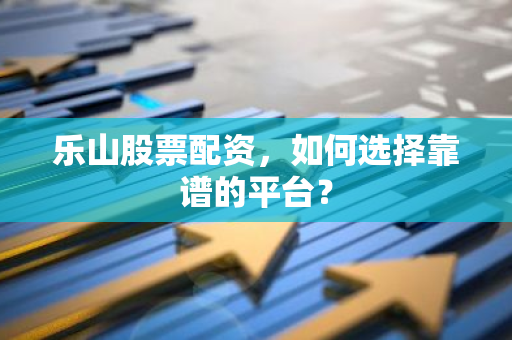 乐山股票配资，如何选择靠谱的平台？
