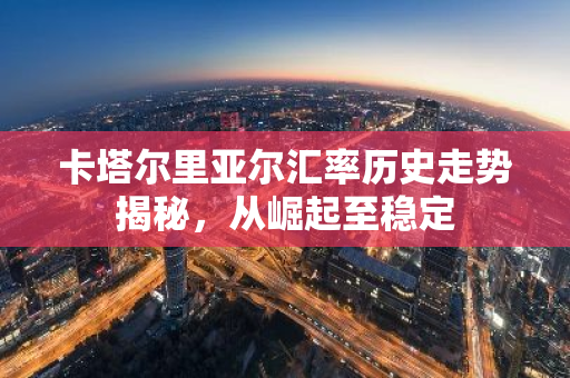 卡塔尔里亚尔汇率历史走势揭秘，从崛起至稳定