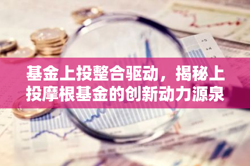 基金上投整合驱动，揭秘上投摩根基金的创新动力源泉