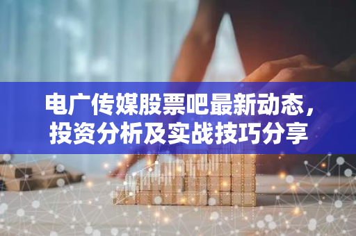 电广传媒股票吧最新动态，投资分析及实战技巧分享