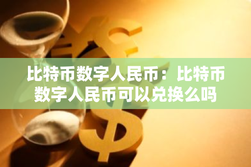 比特币数字人民币：比特币数字人民币可以兑换么吗