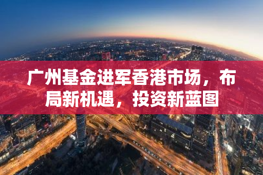 广州基金进军香港市场，布局新机遇，投资新蓝图