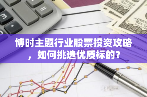 博时主题行业股票投资攻略，如何挑选优质标的？